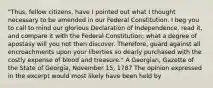 "Thus, fellow citizens, have I pointed out what I thought necessary to be amended in our Federal Constitution. I beg you to call to mind our glorious Declaration of Independence, read it, and compare it with the Federal Constitution; what a degree of apostasy will you not then discover. Therefore, guard against all encroachments upon your liberties so dearly purchased with the costly expense of blood and treasure." A Georgian, Gazette of the State of Georgia, November 15, 1787 The opinion expressed in the excerpt would most likely have been held by