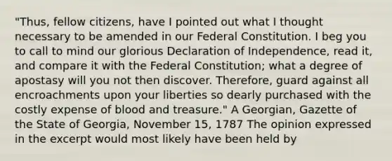 "Thus, fellow citizens, have I pointed out what I thought necessary to be amended in our Federal Constitution. I beg you to call to mind our glorious Declaration of Independence, read it, and compare it with the Federal Constitution; what a degree of apostasy will you not then discover. Therefore, guard against all encroachments upon your liberties so dearly purchased with the costly expense of blood and treasure." A Georgian, Gazette of the State of Georgia, November 15, 1787 The opinion expressed in the excerpt would most likely have been held by