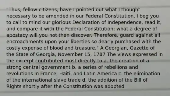 "Thus, fellow citizens, have I pointed out what I thought necessary to be amended in our Federal Constitution. I beg you to call to mind our glorious Declaration of Independence, read it, and compare it with the Federal Constitution; what a degree of apostacy will you not then discover. Therefore, guard against all encroachments upon your liberties so dearly purchased with the costly expense of blood and treasure." A Georgian, Gazette of the State of Georgia, November 15, 1787 The views expressed in the excerpt contributed most directly to a. the creation of a strong central government b. a series of rebellions and revolutions in France, Haiti, and Latin America c. the elimination of the international slave trade d. the addition of the Bill of Rights shortly after the Constitution was adopted