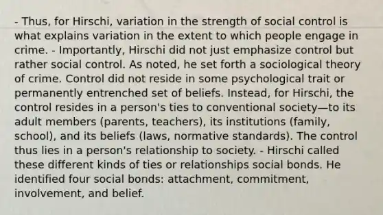 - Thus, for Hirschi, variation in the strength of social control is what explains variation in the extent to which people engage in crime. - Importantly, Hirschi did not just emphasize control but rather social control. As noted, he set forth a sociological theory of crime. Control did not reside in some psychological trait or permanently entrenched set of beliefs. Instead, for Hirschi, the control resides in a person's ties to conventional society—to its adult members (parents, teachers), its institutions (family, school), and its beliefs (laws, normative standards). The control thus lies in a person's relationship to society. - Hirschi called these different kinds of ties or relationships social bonds. He identified four social bonds: attachment, commitment, involvement, and belief.