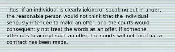 Thus, if an individual is clearly joking or speaking out in anger, the reasonable person would not think that the individual seriously intended to make an offer, and the courts would consequently not treat the words as an offer. If someone attempts to accept such an offer, the courts will not find that a contract has been made.