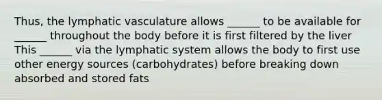 Thus, the lymphatic vasculature allows ______ to be available for ______ throughout the body before it is first filtered by the liver This ______ via the lymphatic system allows the body to first use other energy sources (carbohydrates) before breaking down absorbed and stored fats