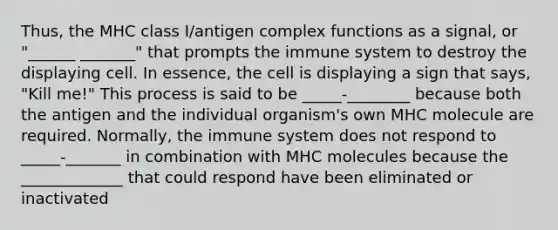 Thus, the MHC class I/antigen complex functions as a signal, or "______ _______" that prompts the immune system to destroy the displaying cell. In essence, the cell is displaying a sign that says, "Kill me!" This process is said to be _____-________ because both the antigen and the individual organism's own MHC molecule are required. Normally, the immune system does not respond to _____-_______ in combination with MHC molecules because the _____________ that could respond have been eliminated or inactivated