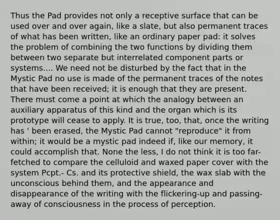 Thus the Pad provides not only a receptive surface that can be used over and over again, like a slate, but also permanent traces of what has been written, like an ordinary paper pad: it solves the problem of combining the two functions by dividing them between two separate but interrelated component parts or systems.... We need not be disturbed by the fact that in the Mystic Pad no use is made of the permanent traces of the notes that have been received; it is enough that they are present. There must come a point at which the analogy between an auxiliary apparatus of this kind and the organ which is its prototype will cease to apply. It is true, too, that, once the writing has ' been erased, the Mystic Pad cannot "reproduce" it from within; it would be a mystic pad indeed if, like our memory, it could accomplish that. None the less, I do not think it is too far-fetched to compare the celluloid and waxed paper cover with the system Pcpt.- Cs. and its protective shield, the wax slab with the unconscious behind them, and the appearance and disappearance of the writing with the flickering-up and passing-away of consciousness in the process of perception.