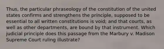 Thus, the particular phraseology of the constitution of the united states confirms and strengthens the principle, supposed to be essential to all written constitutions is void; and that courts, as well as other departments, are bound by that instrument. Which judicial principle does this passage from the Marbury v. Madison Supreme Court ruling illustrate?