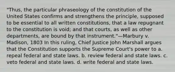 "Thus, the particular phraseology of the constitution of the United States confirms and strengthens the principle, supposed to be essential to all written constitutions, that a law repugnant to the constitution is void; and that courts, as well as other departments, are bound by that instrument."—Marbury v. Madison, 1803 In this ruling, Chief Justice John Marshall argues that the Constitution supports the Supreme Court's power to a. repeal federal and state laws. b. review federal and state laws. c. veto federal and state laws. d. write federal and state laws.