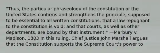 "Thus, the particular phraseology of the constitution of the United States confirms and strengthens the principle, supposed to be essential to all written constitutions, that a law repugnant to the constitution is void; and that courts, as well as other departments, are bound by that instrument." —Marbury v. Madison, 1803 In this ruling, Chief Justice John Marshall argues that the Constitution supports the Supreme Court's power to