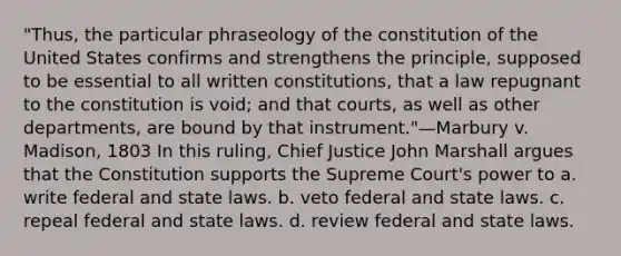 "Thus, the particular phraseology of the constitution of the United States confirms and strengthens the principle, supposed to be essential to all written constitutions, that a law repugnant to the constitution is void; and that courts, as well as other departments, are bound by that instrument."—Marbury v. Madison, 1803 In this ruling, Chief Justice John Marshall argues that the Constitution supports the Supreme Court's power to a. write federal and state laws. b. veto federal and state laws. c. repeal federal and state laws. d. review federal and state laws.