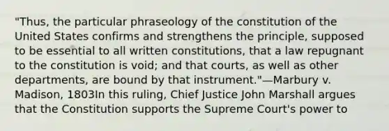 "Thus, the particular phraseology of the constitution of the United States confirms and strengthens the principle, supposed to be essential to all written constitutions, that a law repugnant to the constitution is void; and that courts, as well as other departments, are bound by that instrument."—Marbury v. Madison, 1803In this ruling, Chief Justice John Marshall argues that the Constitution supports the Supreme Court's power to