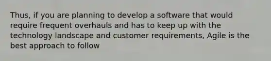 Thus, if you are planning to develop a software that would require frequent overhauls and has to keep up with the technology landscape and customer requirements, Agile is the best approach to follow