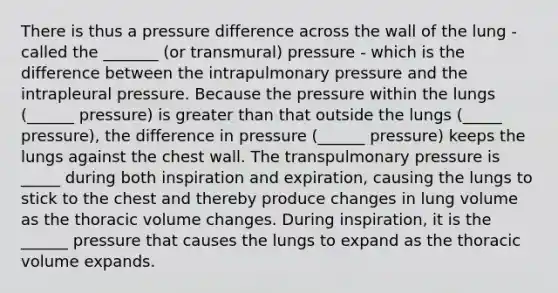 There is thus a pressure difference across the wall of the lung - called the _______ (or transmural) pressure - which is the difference between the intrapulmonary pressure and the intrapleural pressure. Because the pressure within the lungs (______ pressure) is greater than that outside the lungs (_____ pressure), the difference in pressure (______ pressure) keeps the lungs against the chest wall. The transpulmonary pressure is _____ during both inspiration and expiration, causing the lungs to stick to the chest and thereby produce changes in lung volume as the thoracic volume changes. During inspiration, it is the ______ pressure that causes the lungs to expand as the thoracic volume expands.