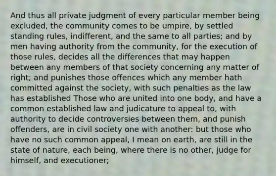 And thus all private judgment of every particular member being excluded, the community comes to be umpire, by settled standing rules, indifferent, and the same to all parties; and by men having authority from the community, for the execution of those rules, decides all the differences that may happen between any members of that society concerning any matter of right; and punishes those offences which any member hath committed against the society, with such penalties as the law has established Those who are united into one body, and have a common established law and judicature to appeal to, with authority to decide controversies between them, and punish offenders, are in civil society one with another: but those who have no such common appeal, I mean on earth, are still in the state of nature, each being, where there is no other, judge for himself, and executioner;