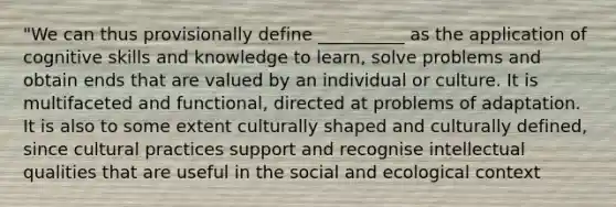 "We can thus provisionally define __________ as the application of cognitive skills and knowledge to learn, solve problems and obtain ends that are valued by an individual or culture. It is multifaceted and functional, directed at problems of adaptation. It is also to some extent culturally shaped and culturally defined, since cultural practices support and recognise intellectual qualities that are useful in the social and ecological context