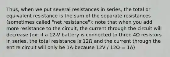 Thus, when we put several resistances in series, the total or equivalent resistance is the sum of the separate resistances (sometimes called "net resistance"); note that when you add more resistance to the circuit, the current through the circuit will decrease (ex: if a 12-V battery is connected to three 4Ω resistors in series, the total resistance is 12Ω and the current through the entire circuit will only be 1A-because 12V / 12Ω = 1A)