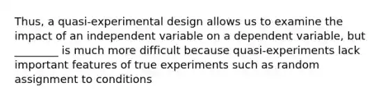 Thus, a quasi-experimental design allows us to examine the impact of an independent variable on a dependent variable, but ________ is much more difficult because quasi-experiments lack important features of true experiments such as random assignment to conditions