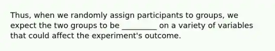 Thus, when we randomly assign participants to groups, we expect the two groups to be _________ on a variety of variables that could affect the experiment's outcome.