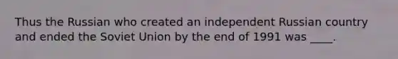 Thus the Russian who created an independent Russian country and ended the Soviet Union by the end of 1991 was ____.