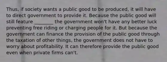 Thus, if society wants a public good to be produced, it will have to direct government to provide it. Because the public good will still feature ________ the government won't have any better luck preventing free riding or charging people for it. But because the government can finance the provision of the public good through the taxation of other things, the government does not have to worry about profitability. It can therefore provide the public good even when private firms can't.