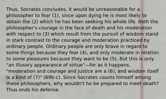 Thus, Socrates concludes, it would be unreasonable for a philosopher to fear (1), since upon dying he is most likely to obtain the (2) which he has been seeking his whole life. Both the philosopher's courage in the face of death and his moderation with respect to (3) which result from the pursuit of wisdom stand in stark contrast to the courage and moderation practiced by ordinary people. Ordinary people are only brave in regard to some things because they fear (4), and only moderate in relation to some pleasures because they want to be (5). But this is only "an illusory appearance of virtue"—for as it happens, "moderation and courage and justice are a (6), and wisdom itself is a kind of (7)" (69b-c). Since Socrates counts himself among these philosophers, why wouldn't he be prepared to meet death? Thus ends his defense.