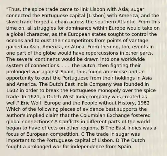 "Thus, the spice trade came to link Lisbon with Asia; sugar connected the Portuguese capital [Lisbon] with America; and the slave trade forged a chain across the southern Atlantic. From this time on, all struggles for dominance within Europe would take on a global character, as the European states sought to control the oceans and to oust their competitors from points of vantage gained in Asia, America, or Africa. From then on, too, events in one part of the globe would have repercussions in other parts. The several continents would be drawn into one worldwide system of connections. . . . The Dutch, then fighting their prolonged war against Spain, thus found an excuse and an opportunity to oust the Portuguese from their holdings in Asia and America. The Dutch East India Company was founded in 1602 in order to break the Portuguese monopoly over the spice trade. In 1621, a Dutch West India company was created as well." Eric Wolf, Europe and the People without History, 1982 Which of the following pieces of evidence best supports the author's implied claim that the Columbian Exchange fostered global connections? A Conflicts in different parts of the world began to have effects on other regions. B The East Indies was a focus of European competition. C The trade in sugar was important to the Portuguese capital of Lisbon. D The Dutch fought a prolonged war for independence from Spain.