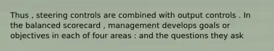 Thus , steering controls are combined with output controls . In the balanced scorecard , management develops goals or objectives in each of four areas : and the questions they ask