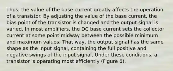 Thus, the value of the base current greatly affects the operation of a transistor. By adjusting the value of the base current, the bias point of the transistor is changed and the output signal is varied. In most amplifiers, the DC base current sets the collector current at some point midway between the possible minimum and maximum values. That way, the output signal has the same shape as the input signal, containing the full positive and negative swings of the input signal. Under these conditions, a transistor is operating most efficiently (Figure 6).