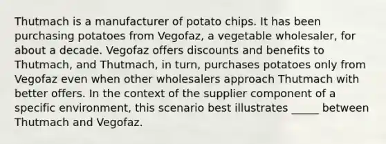 Thutmach is a manufacturer of potato chips. It has been purchasing potatoes from Vegofaz, a vegetable wholesaler, for about a decade. Vegofaz offers discounts and benefits to Thutmach, and Thutmach, in turn, purchases potatoes only from Vegofaz even when other wholesalers approach Thutmach with better offers. In the context of the supplier component of a specific environment, this scenario best illustrates _____ between Thutmach and Vegofaz.