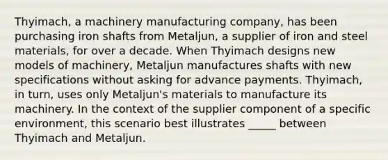 Thyimach, a machinery manufacturing company, has been purchasing iron shafts from Metaljun, a supplier of iron and steel materials, for over a decade. When Thyimach designs new models of machinery, Metaljun manufactures shafts with new specifications without asking for advance payments. Thyimach, in turn, uses only Metaljun's materials to manufacture its machinery. In the context of the supplier component of a specific environment, this scenario best illustrates _____ between Thyimach and Metaljun.