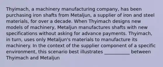 Thyimach, a machinery manufacturing company, has been purchasing iron shafts from Metaljun, a supplier of iron and steel materials, for over a decade. When Thyimach designs new models of machinery, Metaljun manufactures shafts with new specifications without asking for advance payments. Thyimach, in turn, uses only Metaljun's materials to manufacture its machinery. In the context of the supplier component of a specific environment, this scenario best illustrates ___________ between Thyimach and Metaljun