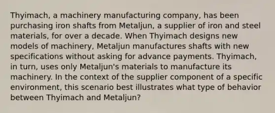 Thyimach, a machinery manufacturing company, has been purchasing iron shafts from Metaljun, a supplier of iron and steel materials, for over a decade. When Thyimach designs new models of machinery, Metaljun manufactures shafts with new specifications without asking for advance payments. Thyimach, in turn, uses only Metaljun's materials to manufacture its machinery. In the context of the supplier component of a specific environment, this scenario best illustrates what type of behavior between Thyimach and Metaljun?