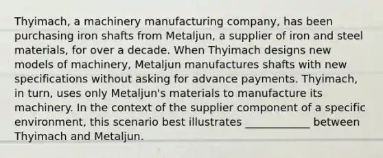 Thyimach, a machinery manufacturing company, has been purchasing iron shafts from Metaljun, a supplier of iron and steel materials, for over a decade. When Thyimach designs new models of machinery, Metaljun manufactures shafts with new specifications without asking for advance payments. Thyimach, in turn, uses only Metaljun's materials to manufacture its machinery. In the context of the supplier component of a specific environment, this scenario best illustrates ____________ between Thyimach and Metaljun.