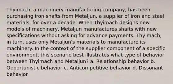 Thyimach, a machinery manufacturing company, has been purchasing iron shafts from Metaljun, a supplier of iron and steel materials, for over a decade. When Thyimach designs new models of machinery, Metaljun manufactures shafts with new specifications without asking for advance payments. Thyimach, in turn, uses only Metaljun's materials to manufacture its machinery. In the context of the supplier component of a specific environment, this scenario best illustrates what type of behavior between Thyimach and Metaljun? a. Relationship behavior b. Opportunistic behavior c. Anticompetitive behavior d. Dissonant behavior