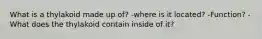 What is a thylakoid made up of? -where is it located? -Function? - What does the thylakoid contain inside of it?