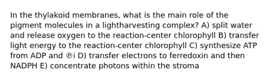 In the thylakoid membranes, what is the main role of the pigment molecules in a lightharvesting complex? A) split water and release oxygen to the reaction-center chlorophyll B) transfer light energy to the reaction-center chlorophyll C) synthesize ATP from ADP and ℗i D) transfer electrons to ferredoxin and then NADPH E) concentrate photons within the stroma