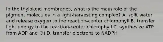 In the thylakoid membranes, what is the main role of the pigment molecules in a light-harvesting complex? A. split water and release oxygen to the reaction-center chlorophyll B. transfer light energy to the reaction-center chlorophyll C. synthesize ATP from ADP and ℗i D. transfer electrons to NADPH