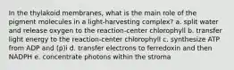 In the thylakoid membranes, what is the main role of the pigment molecules in a light-harvesting complex? a. split water and release oxygen to the reaction-center chlorophyll b. transfer light energy to the reaction-center chlorophyll c. synthesize ATP from ADP and (p)i d. transfer electrons to ferredoxin and then NADPH e. concentrate photons within the stroma