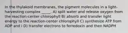 In the thylakoid membranes, the pigment molecules in a light-harvesting complex _____. A) split water and release oxygen from the reaction-center chlorophyll B) absorb and transfer light energy to the reaction-center chlorophyll C) synthesize ATP from ADP and i D) transfer electrons to ferredoxin and then NADPH