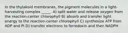 In the thylakoid membranes, the pigment molecules in a light-harvesting complex _____. A) split water and release oxygen from the reaction-center chlorophyll B) absorb and transfer light energy to the reaction-center chlorophyll C) synthesize ATP from ADP and Pi D) transfer electrons to ferredoxin and then NADPH