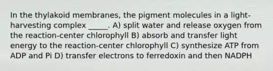 In the thylakoid membranes, the pigment molecules in a light-harvesting complex _____. A) split water and release oxygen from the reaction-center chlorophyll B) absorb and transfer light energy to the reaction-center chlorophyll C) synthesize ATP from ADP and Pi D) transfer electrons to ferredoxin and then NADPH