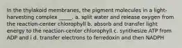 In the thylakoid membranes, the pigment molecules in a light-harvesting complex _____. a. split water and release oxygen from the reaction-center chlorophyll b. absorb and transfer light energy to the reaction-center chlorophyll c. synthesize ATP from ADP and i d. transfer electrons to ferredoxin and then NADPH