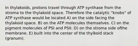 In thylakoids, protons travel through ATP synthase from the stroma to the thylakoid space. Therefore the catalytic "knobs" of ATP synthase would be located A) on the side facing the thylakoid space. B) on the ATP molecules themselves. C) on the pigment molecules of PSI and PSII. D) on the stroma side ofthe membrane. E) built into the center of the thylkoid stack (granum).