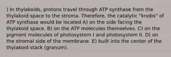 ) In thylakoids, protons travel through ATP synthase from the thylakoid space to the stroma. Therefore, the catalytic "knobs" of ATP synthase would be located A) on the side facing the thylakoid space. B) on the ATP molecules themselves. C) on the pigment molecules of photosystem I and photosystem II. D) on the stromal side of the membrane. E) built into the center of the thylakoid stack (granum).