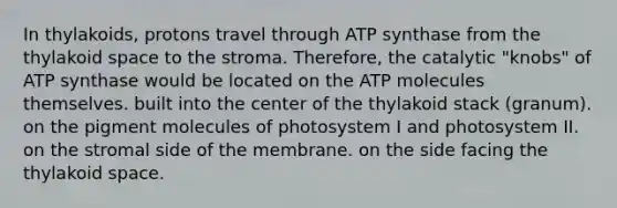 In thylakoids, protons travel through ATP synthase from the thylakoid space to the stroma. Therefore, the catalytic "knobs" of ATP synthase would be located on the ATP molecules themselves. built into the center of the thylakoid stack (granum). on the pigment molecules of photosystem I and photosystem II. on the stromal side of the membrane. on the side facing the thylakoid space.