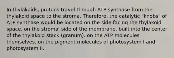 In thylakoids, protons travel through ATP synthase from the thylakoid space to the stroma. Therefore, the catalytic "knobs" of ATP synthase would be located on the side facing the thylakoid space. on the stromal side of the membrane. built into the center of the thylakoid stack (granum). on the ATP molecules themselves. on the pigment molecules of photosystem I and photosystem II.