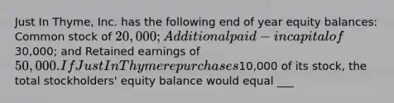 Just In Thyme, Inc. has the following end of year equity balances: Common stock of 20,000; Additional paid-in capital of30,000; and Retained earnings of 50,000. If Just In Thyme repurchases10,000 of its stock, the total stockholders' equity balance would equal ___