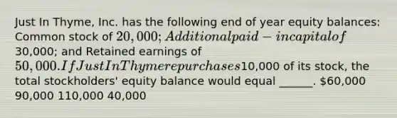 Just In Thyme, Inc. has the following end of year equity balances: Common stock of 20,000; Additional paid-in capital of30,000; and Retained earnings of 50,000. If Just In Thyme repurchases10,000 of its stock, the total stockholders' equity balance would equal ______. 60,000 90,000 110,000 40,000