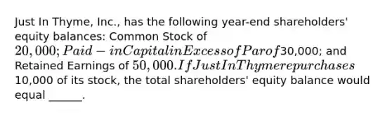 Just In Thyme, Inc., has the following year-end shareholders' equity balances: Common Stock of 20,000; Paid-in Capital in Excess of Par of30,000; and Retained Earnings of 50,000. If Just In Thyme repurchases10,000 of its stock, the total shareholders' equity balance would equal ______.