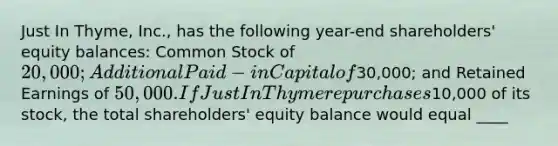 Just In Thyme, Inc., has the following year-end shareholders' equity balances: Common Stock of 20,000; Additional Paid-in Capital of30,000; and Retained Earnings of 50,000. If Just In Thyme repurchases10,000 of its stock, the total shareholders' equity balance would equal ____