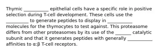 Thymic ___________ epithelial cells have a specific role in positive selection during T-cell development. These cells use the __________ to generate peptides to display in ___________ molecules for the thymocytes to test against. This proteasome differs from other proteasomes by its use of the _______ catalytic subunit and that it generates peptides with generally ___________ affinities to α:β T-cell receptors.