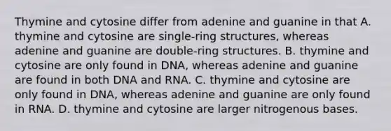 Thymine and cytosine differ from adenine and guanine in that A. thymine and cytosine are single-ring structures, whereas adenine and guanine are double-ring structures. B. thymine and cytosine are only found in DNA, whereas adenine and guanine are found in both DNA and RNA. C. thymine and cytosine are only found in DNA, whereas adenine and guanine are only found in RNA. D. thymine and cytosine are larger nitrogenous bases.